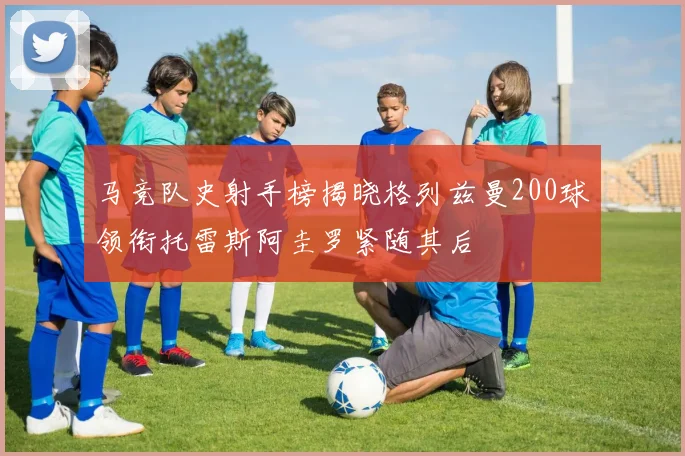 马竞队史射手榜揭晓格列兹曼200球领衔托雷斯阿圭罗紧随其后