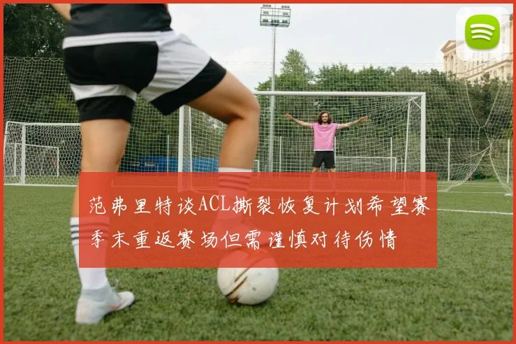 范弗里特谈ACL撕裂恢复计划希望赛季末重返赛场但需谨慎对待伤情