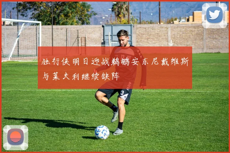 独行侠明日迎战鹈鹕安东尼戴维斯与莱夫利继续缺阵