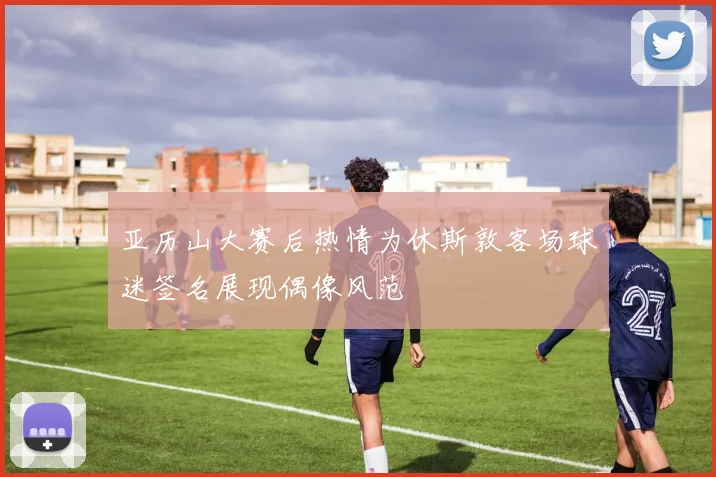 亚历山大赛后热情为休斯敦客场球迷签名展现偶像风范
