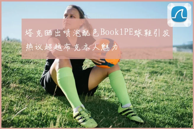 塔克晒出喷泡配色Book1PE球鞋引发热议超越布克本人魅力