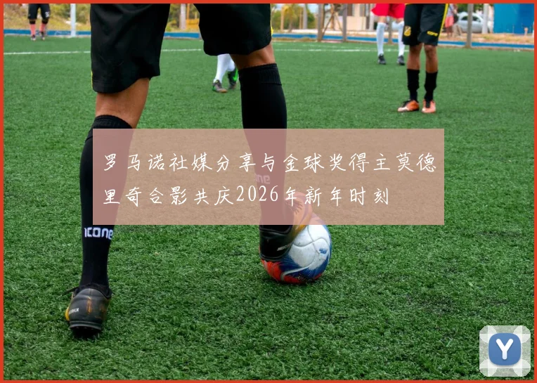 罗马诺社媒分享与金球奖得主莫德里奇合影共庆2026年新年时刻