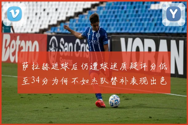 萨拉赫进球后仍遭球迷质疑评分低至34分为何不如杰队替补表现出色