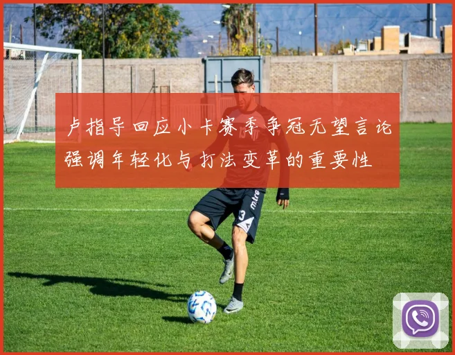 卢指导回应小卡赛季争冠无望言论强调年轻化与打法变革的重要性