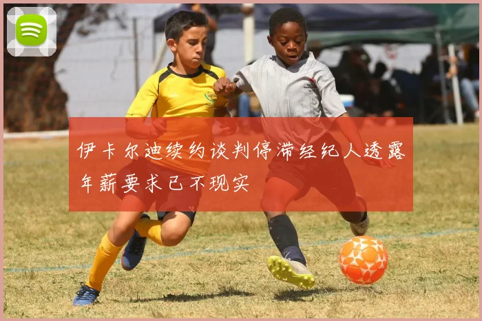 伊卡尔迪续约谈判停滞经纪人透露年薪要求已不现实