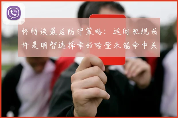 怀特谈最后防守策略：适时犯规或许是明智选择幸好哈登未能命中关键投篮