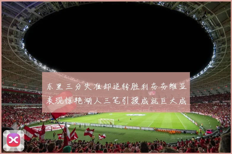 东里三分失准却逆转胜利夯夯维亚表现惊艳湖人三笔引援成就巨大成功