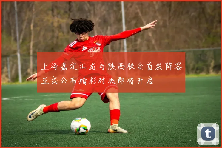 上海嘉定汇龙与陕西联合首发阵容正式公布精彩对决即将开启