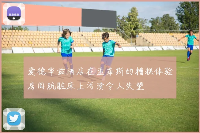 爱德华兹酒店在孟菲斯的糟糕体验房间肮脏床上污渍令人失望