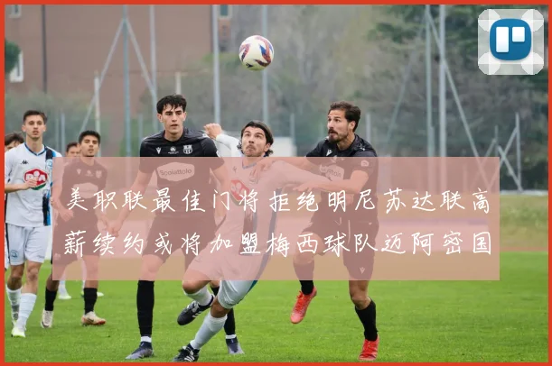 美职联最佳门将拒绝明尼苏达联高薪续约或将加盟梅西球队迈阿密国际
