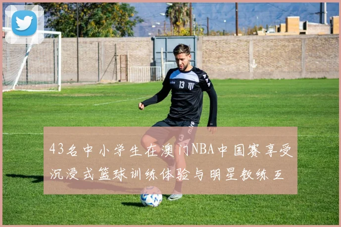 43名中小学生在澳门NBA中国赛享受沉浸式篮球训练体验与明星教练互动