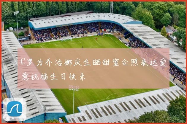 C罗为乔治娜庆生晒甜蜜合照表达爱意祝福生日快乐