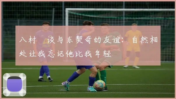 八村塁谈与东契奇的友谊：自然相处让我忘记他比我年轻